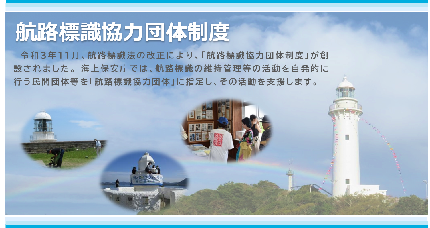 航路標識協力団体制度 令和3年11月、航路標識法の改正により、「航路標識協力団体制度」が創設されました。海上保安庁では、航路標識の維持管理等の活動を自発的に行う民間団体等を「航路標識協力団体」に指定し、その活動を支援します。